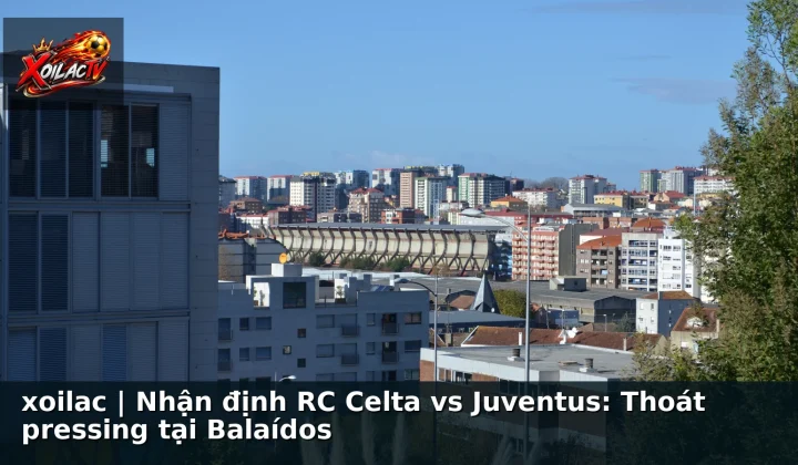 xoilac | Nhận định RC Celta vs Juventus: Thoát pressing tại Balaídos